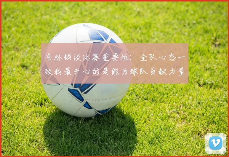 韦林顿谈比赛重要性：全队心态一致我最开心的是能为球队贡献力量