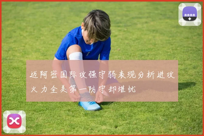 迈阿密国际攻强守弱表现分析进攻火力全美第一防守却堪忧