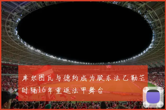 库尔图瓦与德约成为股东法乙勒芒时隔16年重返法甲舞台